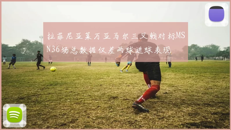 拉菲尼亚莱万亚马尔三叉戟对标MSN36场总数据仅差两球进球表现