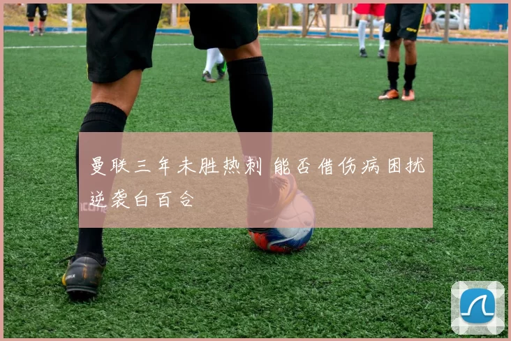曼联三年未胜热刺 能否借伤病困扰逆袭白百合